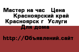 Мастер на час › Цена ­ 600 - Красноярский край, Красноярск г. Услуги » Для дома   